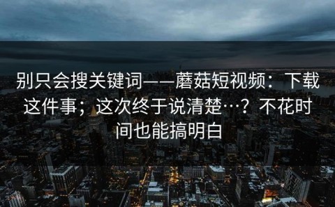 别只会搜关键词——蘑菇短视频：下载这件事；这次终于说清楚…？不花时间也能搞明白