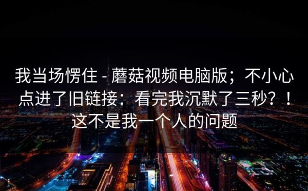 我当场愣住 - 蘑菇视频电脑版；不小心点进了旧链接：看完我沉默了三秒？！这不是我一个人的问题