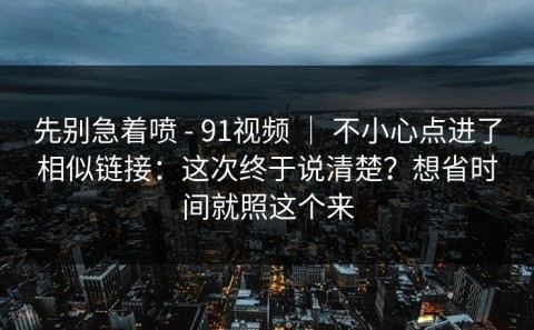 先别急着喷 - 91视频 ｜ 不小心点进了相似链接：这次终于说清楚？想省时间就照这个来