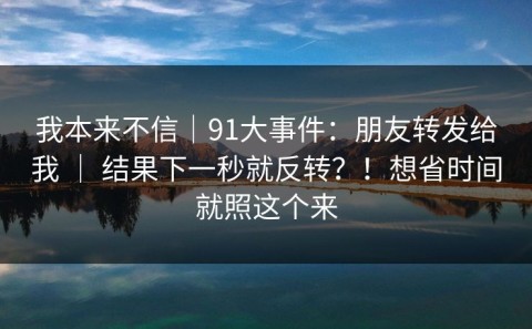 我本来不信｜91大事件：朋友转发给我 ｜ 结果下一秒就反转？！想省时间就照这个来