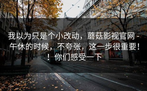 我以为只是个小改动，蘑菇影视官网 - 午休的时候，不夸张，这一步很重要！！你们感受一下