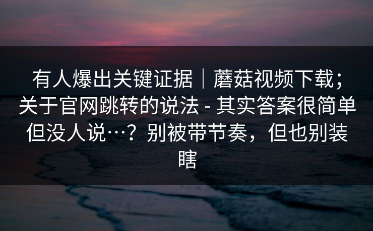 有人爆出关键证据｜蘑菇视频下载；关于官网跳转的说法 - 其实答案很简单但没人说…？别被带节奏，但也别装瞎