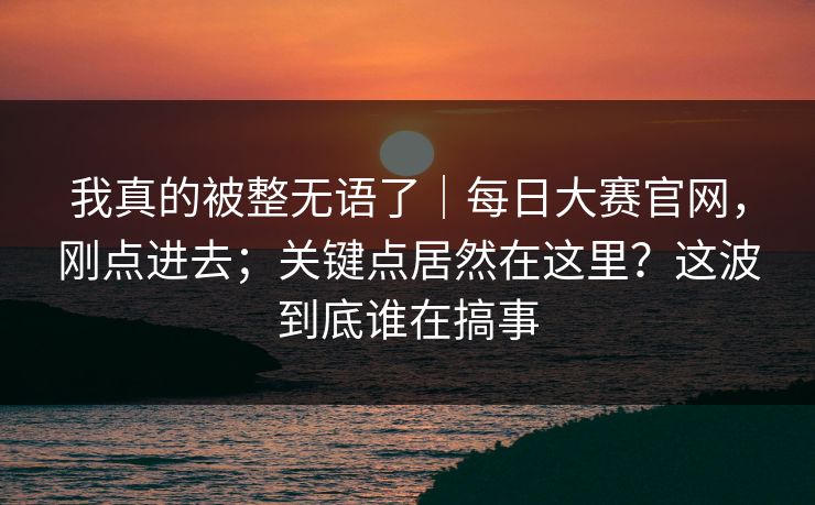 我真的被整无语了｜每日大赛官网，刚点进去；关键点居然在这里？这波到底谁在搞事