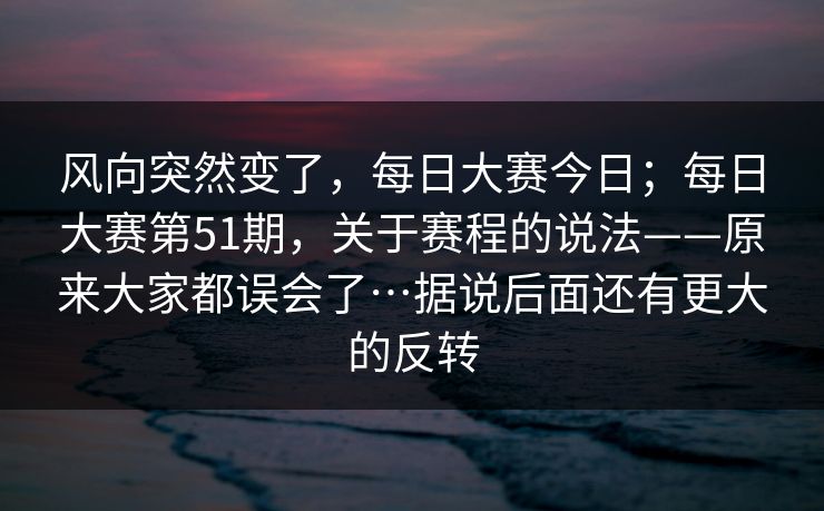 风向突然变了,每日大赛今日;每日大赛第51期,关于赛程的说法——原来大家都误会了…据说后面还有更大的反转 风向突然变了,每日大赛今日;每日大赛第51期,关于赛程的说法——原来大家都误会了…据说后面还有更大的反转