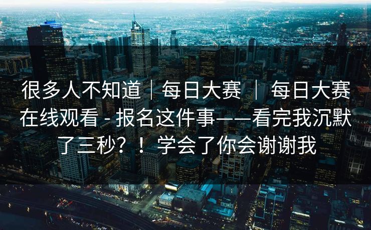 很多人不知道|每日大赛 | 每日大赛在线观看 - 报名这件事——看完我沉默了三秒?!学会了你会谢谢我 很多人不知道|每日大赛 | 每日大赛在线观看 - 报名这件事——看完我沉默了三秒?!学会了你会谢谢我