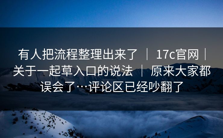 有人把流程整理出来了 ｜ 17c官网｜关于一起草入口的说法 ｜ 原来大家都误会了…评论区已经吵翻了
