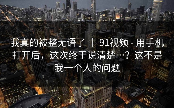 我真的被整无语了 | 91视频 - 用手机打开后,这次终于说清楚…?这不是我一个人的问题 我真的被整无语了 | 91视频 - 用手机打开后,这次终于说清楚…?这不是我一个人的问题