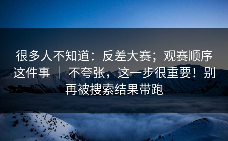 很多人不知道:反差大赛;观赛顺序这件事 | 不夸张,这一步很重要!别再被搜索结果带跑 很多人不知道:反差大赛;观赛顺序这件事 | 不夸张,这一步很重要!别再被搜索结果带跑