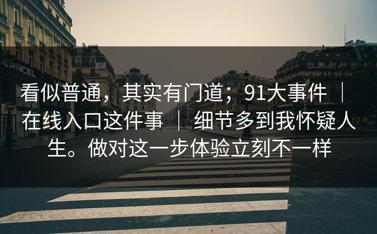 看似普通，其实有门道；91大事件 ｜ 在线入口这件事 ｜ 细节多到我怀疑人生。做对这一步体验立刻不一样
