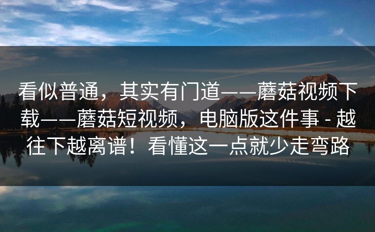 看似普通,其实有门道——蘑菇视频下载——蘑菇短视频,电脑版这件事 - 越往下越离谱!看懂这一点就少走弯路 看似普通,其实有门道——蘑菇视频下载——蘑菇短视频,电脑版这件事 - 越往下越离谱!看懂这一点就少走弯路