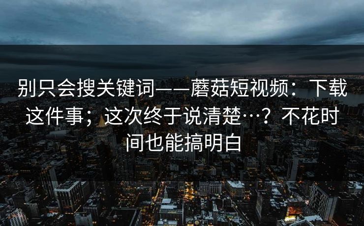 别只会搜关键词——蘑菇短视频：下载这件事；这次终于说清楚…？不花时间也能搞明白