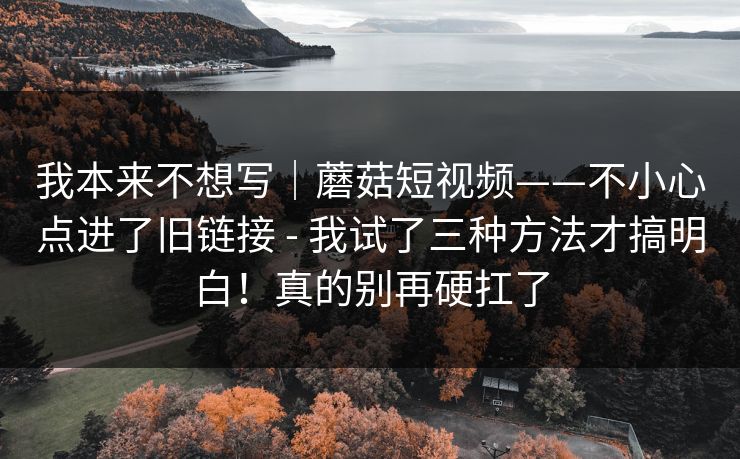 我本来不想写|蘑菇短视频——不小心点进了旧链接 - 我试了三种方法才搞明白!真的别再硬扛了 我本来不想写|蘑菇短视频——不小心点进了旧链接 - 我试了三种方法才搞明白!真的别再硬扛了