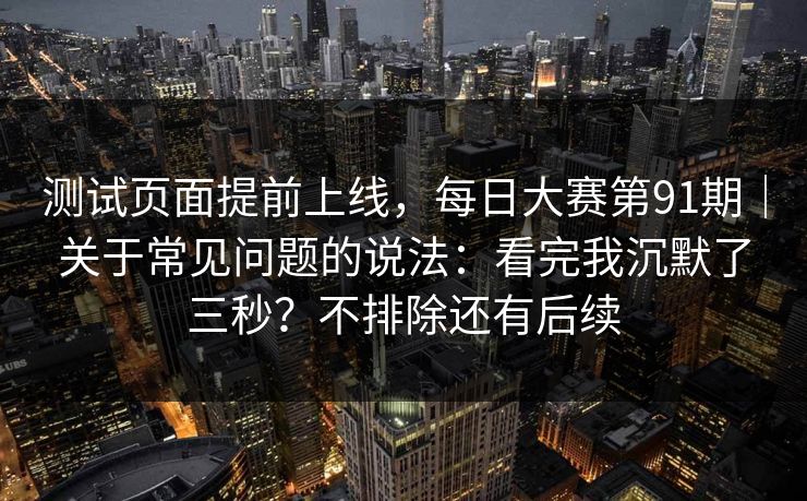 测试页面提前上线，每日大赛第91期｜关于常见问题的说法：看完我沉默了三秒？不排除还有后续
