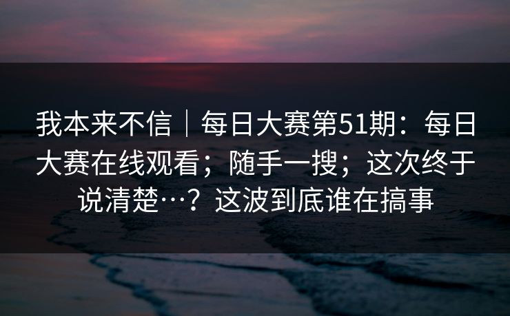 我本来不信｜每日大赛第51期：每日大赛在线观看；随手一搜；这次终于说清楚…？这波到底谁在搞事