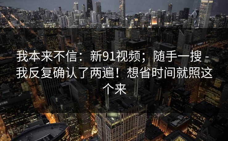 我本来不信：新91视频；随手一搜 - 我反复确认了两遍！想省时间就照这个来