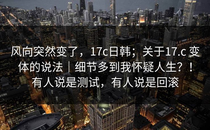 风向突然变了，17c日韩；关于17.c 变体的说法｜细节多到我怀疑人生？！有人说是测试，有人说是回滚