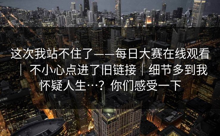 这次我站不住了——每日大赛在线观看 ｜ 不小心点进了旧链接｜细节多到我怀疑人生…？你们感受一下