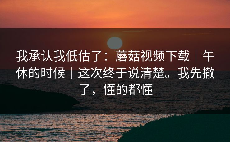 我承认我低估了：蘑菇视频下载｜午休的时候｜这次终于说清楚。我先撤了，懂的都懂