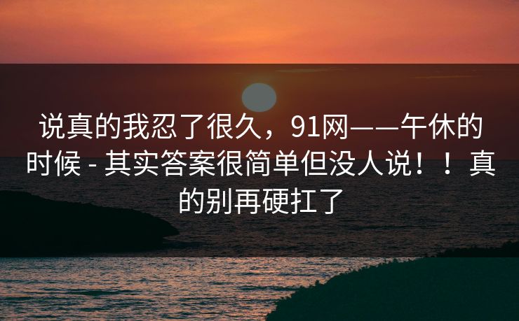 说真的我忍了很久，91网——午休的时候 - 其实答案很简单但没人说！！真的别再硬扛了