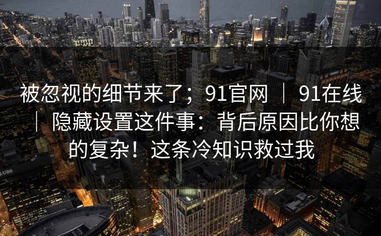 被忽视的细节来了；91官网 ｜ 91在线 ｜ 隐藏设置这件事：背后原因比你想的复杂！这条冷知识救过我