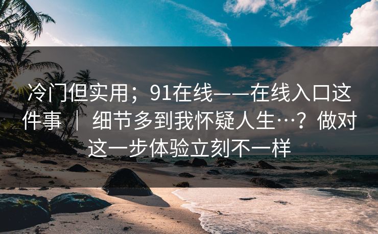 冷门但实用;91在线——在线入口这件事 | 细节多到我怀疑人生…?做对这一步体验立刻不一样 冷门但实用;91在线——在线入口这件事 | 细节多到我怀疑人生…?做对这一步体验立刻不一样