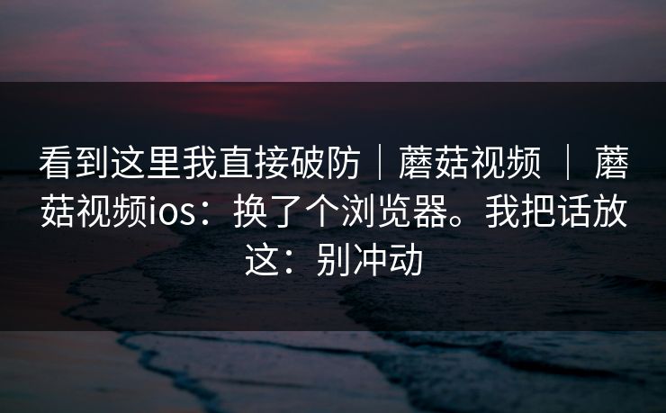看到这里我直接破防|蘑菇视频 | 蘑菇视频ios:换了个浏览器。我把话放这:别冲动 看到这里我直接破防|蘑菇视频 | 蘑菇视频ios:换了个浏览器。我把话放这:别冲动