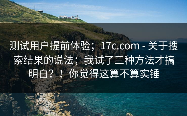 测试用户提前体验;17c.com - 关于搜索结果的说法;我试了三种方法才搞明白?!你觉得这算不算实锤 测试用户提前体验;17c.com - 关于搜索结果的说法;我试了三种方法才搞明白?!你觉得这算不算实锤