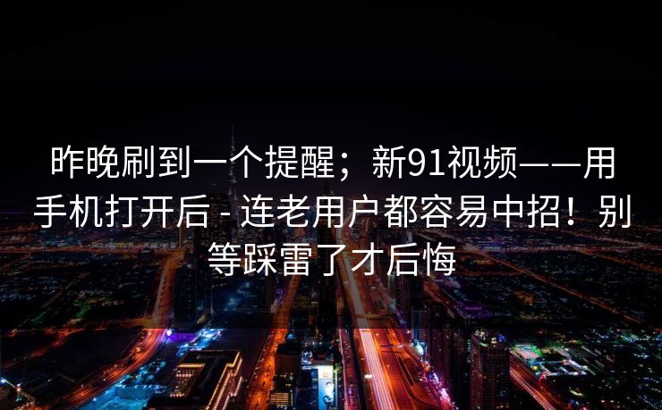 昨晚刷到一个提醒;新91视频——用手机打开后 - 连老用户都容易中招!别等踩雷了才后悔 昨晚刷到一个提醒;新91视频——用手机打开后 - 连老用户都容易中招!别等踩雷了才后悔