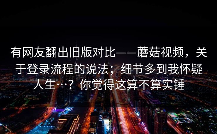 有网友翻出旧版对比——蘑菇视频,关于登录流程的说法;细节多到我怀疑人生…?你觉得这算不算实锤 有网友翻出旧版对比——蘑菇视频,关于登录流程的说法;细节多到我怀疑人生…?你觉得这算不算实锤