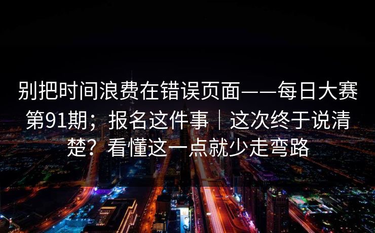 别把时间浪费在错误页面——每日大赛第91期;报名这件事|这次终于说清楚?看懂这一点就少走弯路 别把时间浪费在错误页面——每日大赛第91期;报名这件事|这次终于说清楚?看懂这一点就少走弯路