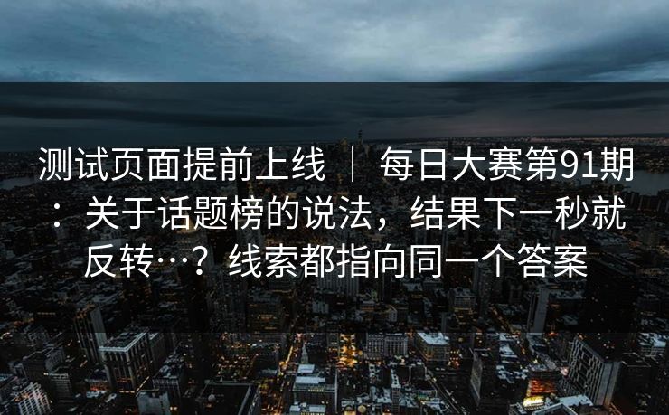 测试页面提前上线 | 每日大赛第91期:关于话题榜的说法,结果下一秒就反转…?线索都指向同一个答案 测试页面提前上线 | 每日大赛第91期:关于话题榜的说法,结果下一秒就反转…?线索都指向同一个答案