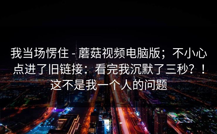 我当场愣住 - 蘑菇视频电脑版;不小心点进了旧链接:看完我沉默了三秒?!这不是我一个人的问题 我当场愣住 - 蘑菇视频电脑版;不小心点进了旧链接:看完我沉默了三秒?!这不是我一个人的问题